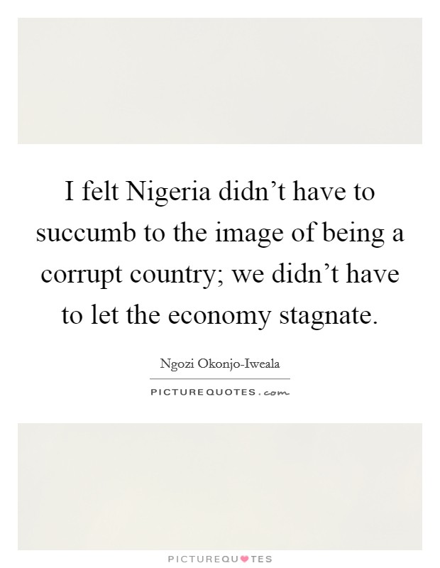 I felt Nigeria didn't have to succumb to the image of being a corrupt country; we didn't have to let the economy stagnate. Picture Quote #1