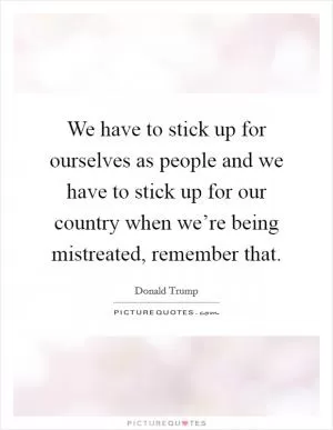 We have to stick up for ourselves as people and we have to stick up for our country when we’re being mistreated, remember that Picture Quote #1