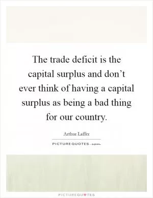 The trade deficit is the capital surplus and don’t ever think of having a capital surplus as being a bad thing for our country Picture Quote #1
