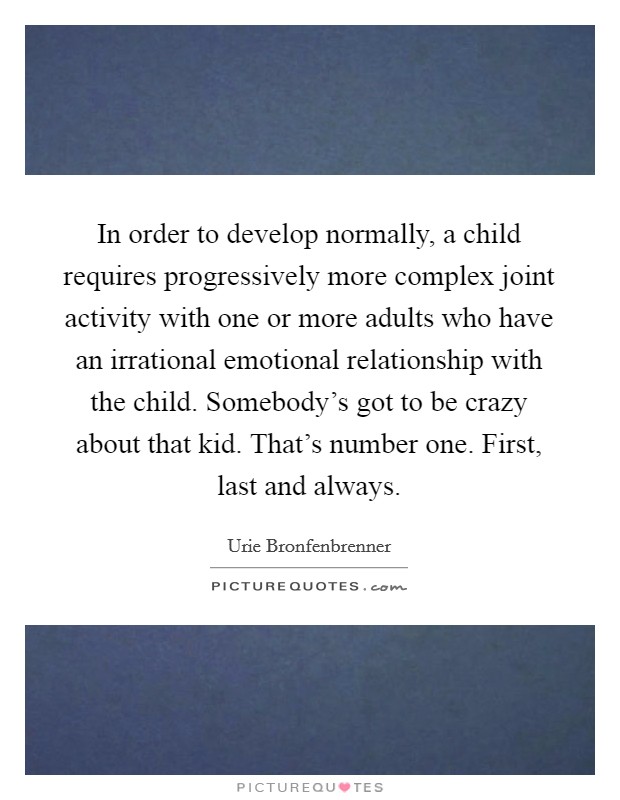 In order to develop normally, a child requires progressively more complex joint activity with one or more adults who have an irrational emotional relationship with the child. Somebody's got to be crazy about that kid. That's number one. First, last and always. Picture Quote #1