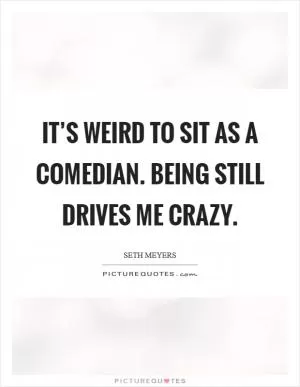 It’s weird to sit as a comedian. Being still drives me crazy Picture Quote #1