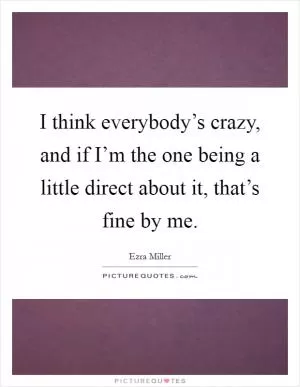 I think everybody’s crazy, and if I’m the one being a little direct about it, that’s fine by me Picture Quote #1
