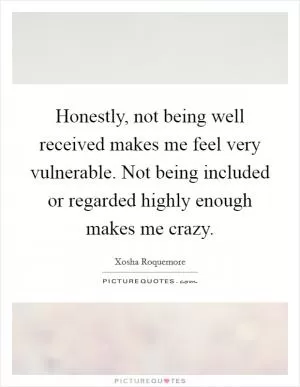 Honestly, not being well received makes me feel very vulnerable. Not being included or regarded highly enough makes me crazy Picture Quote #1