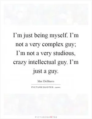 I’m just being myself. I’m not a very complex guy; I’m not a very studious, crazy intellectual guy. I’m just a guy Picture Quote #1