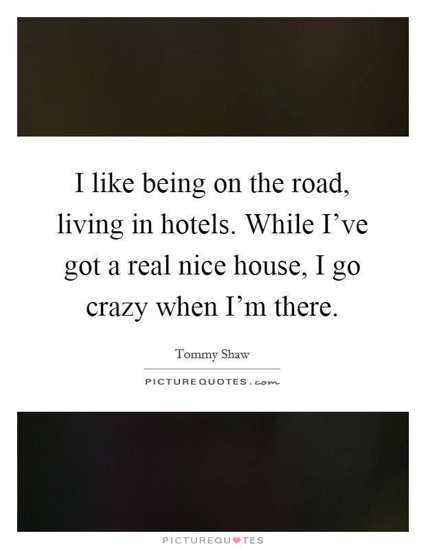 I like being on the road, living in hotels. While I've got a real nice house, I go crazy when I'm there. Picture Quote #1