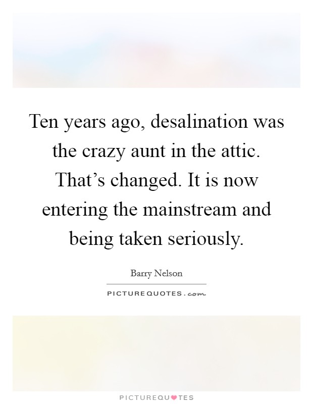 Ten years ago, desalination was the crazy aunt in the attic. That's changed. It is now entering the mainstream and being taken seriously. Picture Quote #1