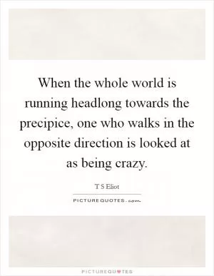 When the whole world is running headlong towards the precipice, one who walks in the opposite direction is looked at as being crazy Picture Quote #1