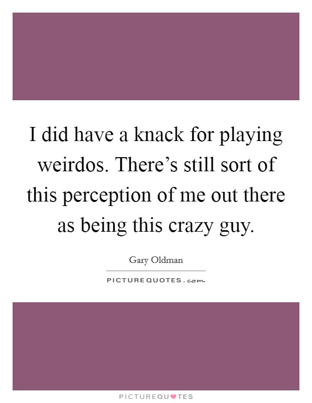 I did have a knack for playing weirdos. There's still sort of this perception of me out there as being this crazy guy. Picture Quote #1
