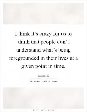 I think it’s crazy for us to think that people don’t understand what’s being foregrounded in their lives at a given point in time Picture Quote #1