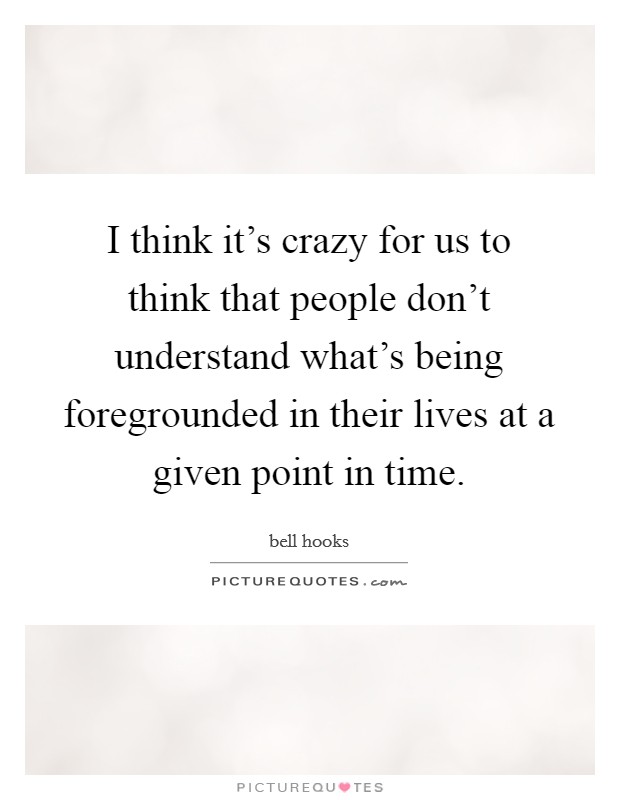 I think it's crazy for us to think that people don't understand what's being foregrounded in their lives at a given point in time. Picture Quote #1