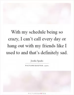With my schedule being so crazy, I can’t call every day or hang out with my friends like I used to and that’s definitely sad Picture Quote #1