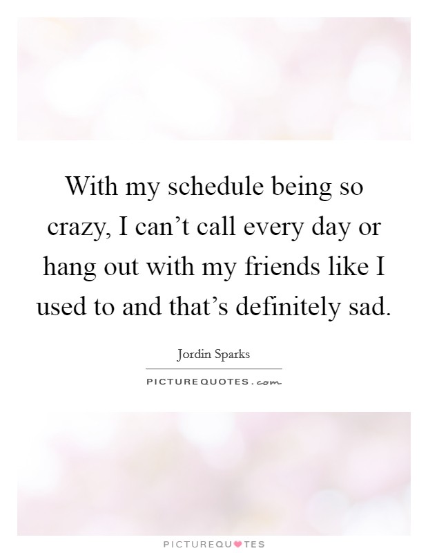 With my schedule being so crazy, I can't call every day or hang out with my friends like I used to and that's definitely sad. Picture Quote #1