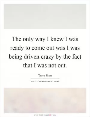 The only way I knew I was ready to come out was I was being driven crazy by the fact that I was not out Picture Quote #1