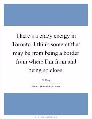 There’s a crazy energy in Toronto. I think some of that may be from being a border from where I’m from and being so close Picture Quote #1