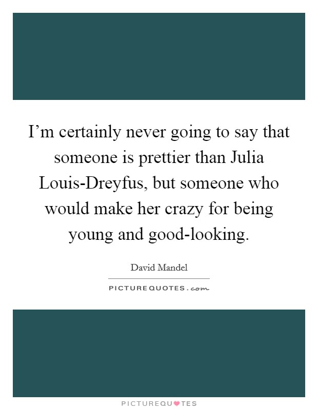 I'm certainly never going to say that someone is prettier than Julia Louis-Dreyfus, but someone who would make her crazy for being young and good-looking. Picture Quote #1