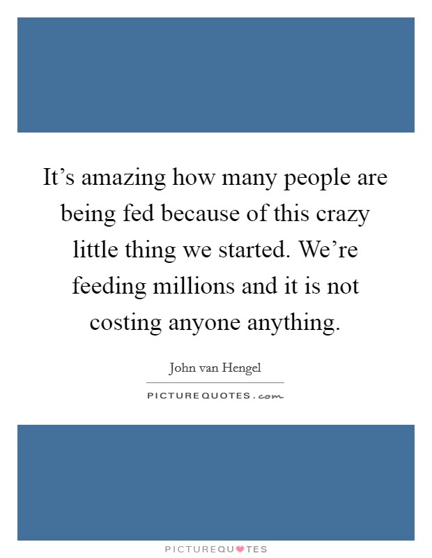 It's amazing how many people are being fed because of this crazy little thing we started. We're feeding millions and it is not costing anyone anything. Picture Quote #1