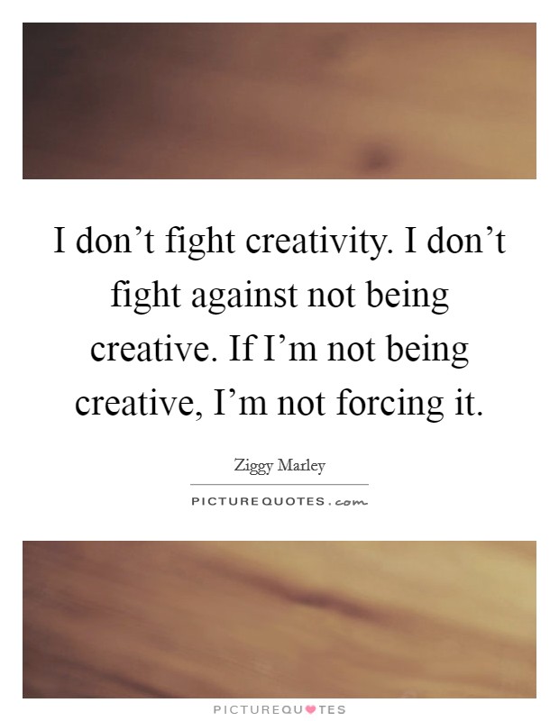 I don't fight creativity. I don't fight against not being creative. If I'm not being creative, I'm not forcing it. Picture Quote #1