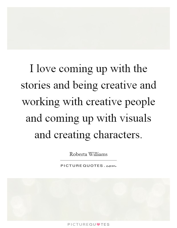I love coming up with the stories and being creative and working with creative people and coming up with visuals and creating characters. Picture Quote #1