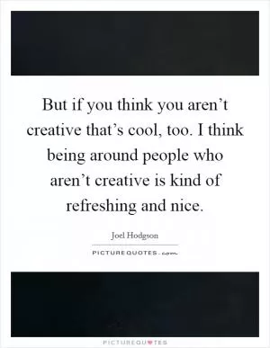 But if you think you aren’t creative that’s cool, too. I think being around people who aren’t creative is kind of refreshing and nice Picture Quote #1