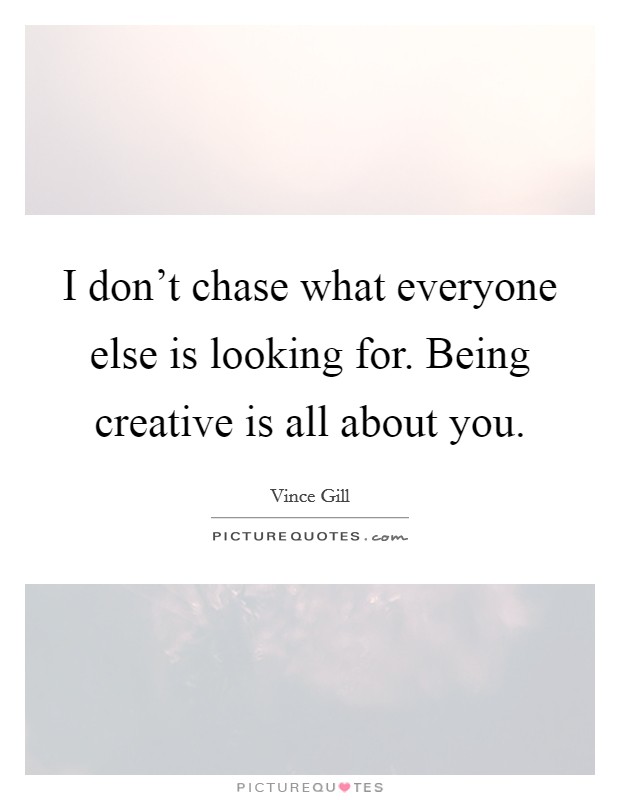 I don't chase what everyone else is looking for. Being creative is all about you. Picture Quote #1