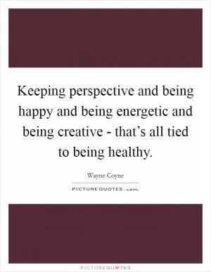 Keeping perspective and being happy and being energetic and being creative - that’s all tied to being healthy Picture Quote #1