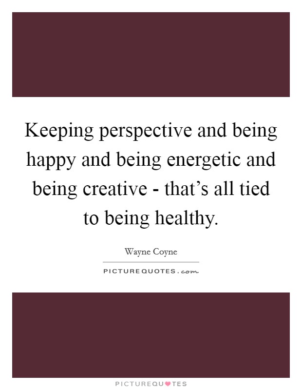 Keeping perspective and being happy and being energetic and being creative - that's all tied to being healthy. Picture Quote #1