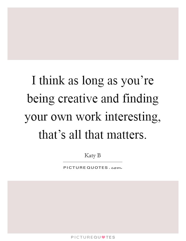 I think as long as you're being creative and finding your own work interesting, that's all that matters. Picture Quote #1