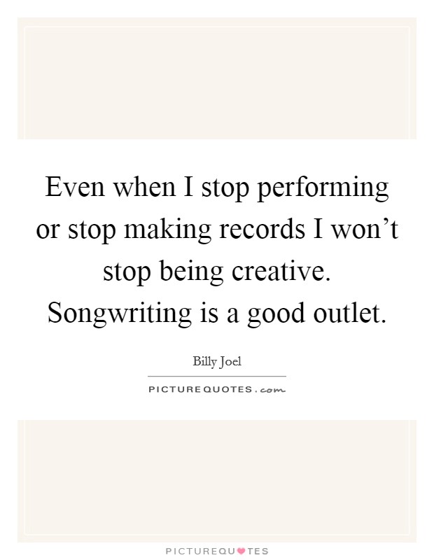 Even when I stop performing or stop making records I won't stop being creative. Songwriting is a good outlet. Picture Quote #1