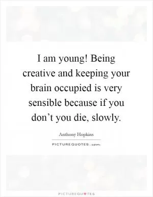 I am young! Being creative and keeping your brain occupied is very sensible because if you don’t you die, slowly Picture Quote #1