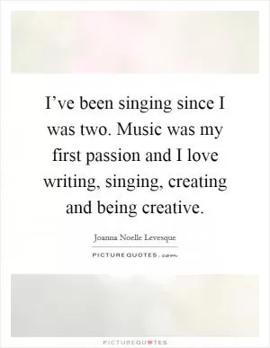 I’ve been singing since I was two. Music was my first passion and I love writing, singing, creating and being creative Picture Quote #1