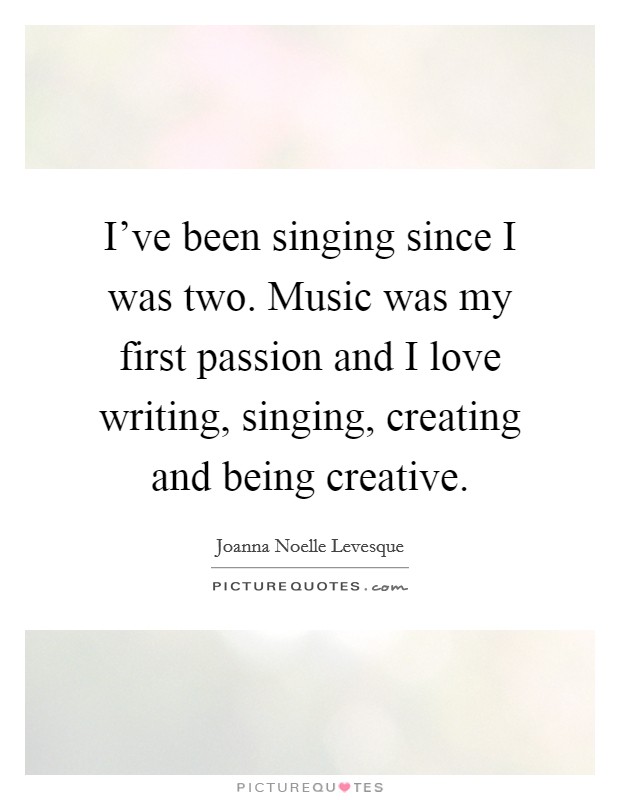 I've been singing since I was two. Music was my first passion and I love writing, singing, creating and being creative. Picture Quote #1