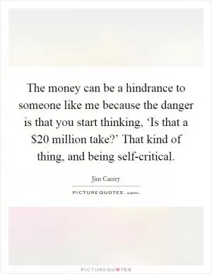 The money can be a hindrance to someone like me because the danger is that you start thinking, ‘Is that a $20 million take?’ That kind of thing, and being self-critical Picture Quote #1