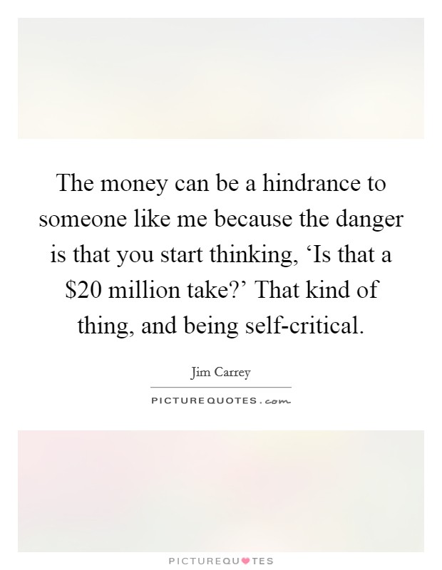 The money can be a hindrance to someone like me because the danger is that you start thinking, ‘Is that a $20 million take?' That kind of thing, and being self-critical. Picture Quote #1