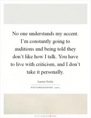No one understands my accent. I’m constantly going to auditions and being told they don’t like how I talk. You have to live with criticism, and I don’t take it personally Picture Quote #1