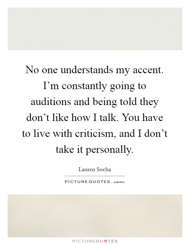 No one understands my accent. I'm constantly going to auditions and being told they don't like how I talk. You have to live with criticism, and I don't take it personally. Picture Quote #1
