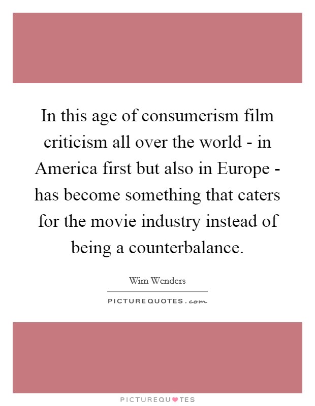 In this age of consumerism film criticism all over the world - in America first but also in Europe - has become something that caters for the movie industry instead of being a counterbalance. Picture Quote #1