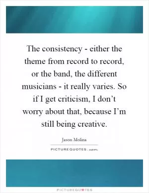 The consistency - either the theme from record to record, or the band, the different musicians - it really varies. So if I get criticism, I don’t worry about that, because I’m still being creative Picture Quote #1
