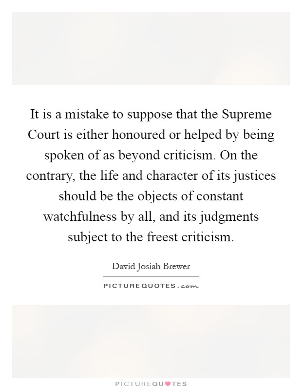 It is a mistake to suppose that the Supreme Court is either honoured or helped by being spoken of as beyond criticism. On the contrary, the life and character of its justices should be the objects of constant watchfulness by all, and its judgments subject to the freest criticism. Picture Quote #1