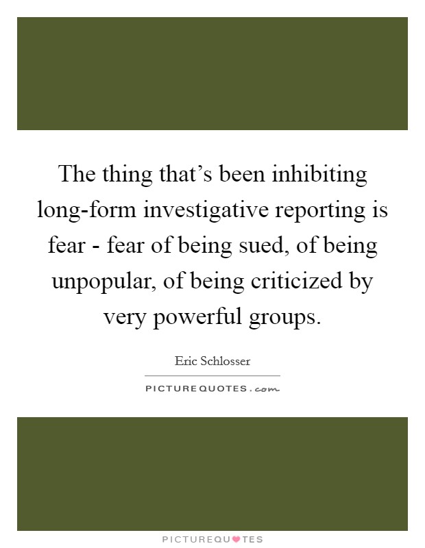 The thing that's been inhibiting long-form investigative reporting is fear - fear of being sued, of being unpopular, of being criticized by very powerful groups. Picture Quote #1