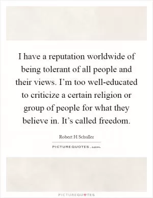 I have a reputation worldwide of being tolerant of all people and their views. I’m too well-educated to criticize a certain religion or group of people for what they believe in. It’s called freedom Picture Quote #1