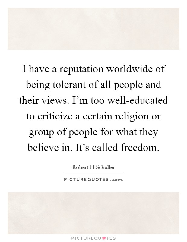 I have a reputation worldwide of being tolerant of all people and their views. I'm too well-educated to criticize a certain religion or group of people for what they believe in. It's called freedom. Picture Quote #1