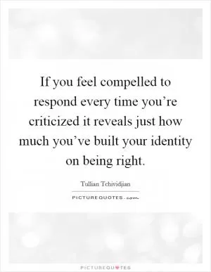 If you feel compelled to respond every time you’re criticized it reveals just how much you’ve built your identity on being right Picture Quote #1