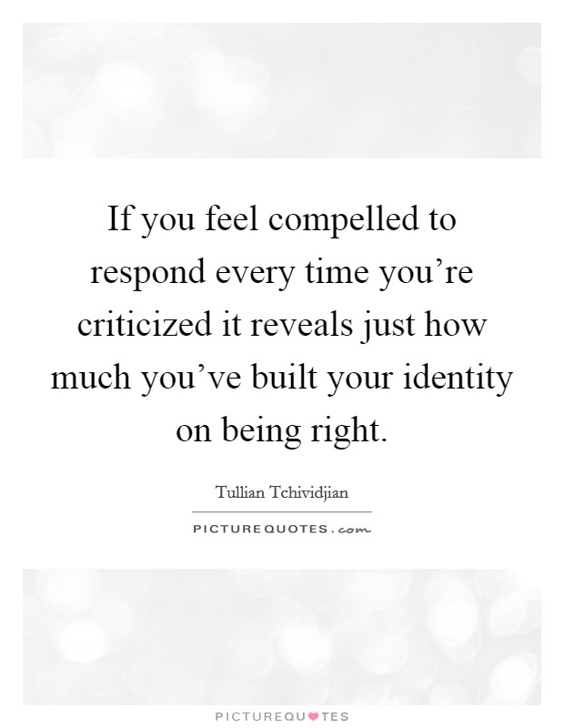 If you feel compelled to respond every time you're criticized it reveals just how much you've built your identity on being right. Picture Quote #1