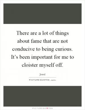 There are a lot of things about fame that are not conducive to being curious. It’s been important for me to cloister myself off Picture Quote #1