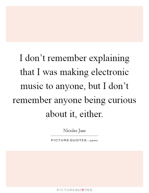 I don't remember explaining that I was making electronic music to anyone, but I don't remember anyone being curious about it, either. Picture Quote #1