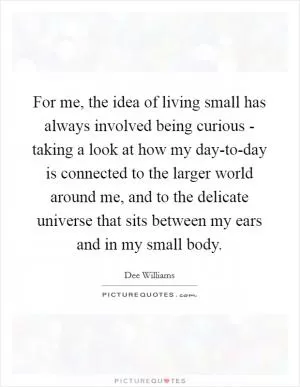 For me, the idea of living small has always involved being curious - taking a look at how my day-to-day is connected to the larger world around me, and to the delicate universe that sits between my ears and in my small body Picture Quote #1