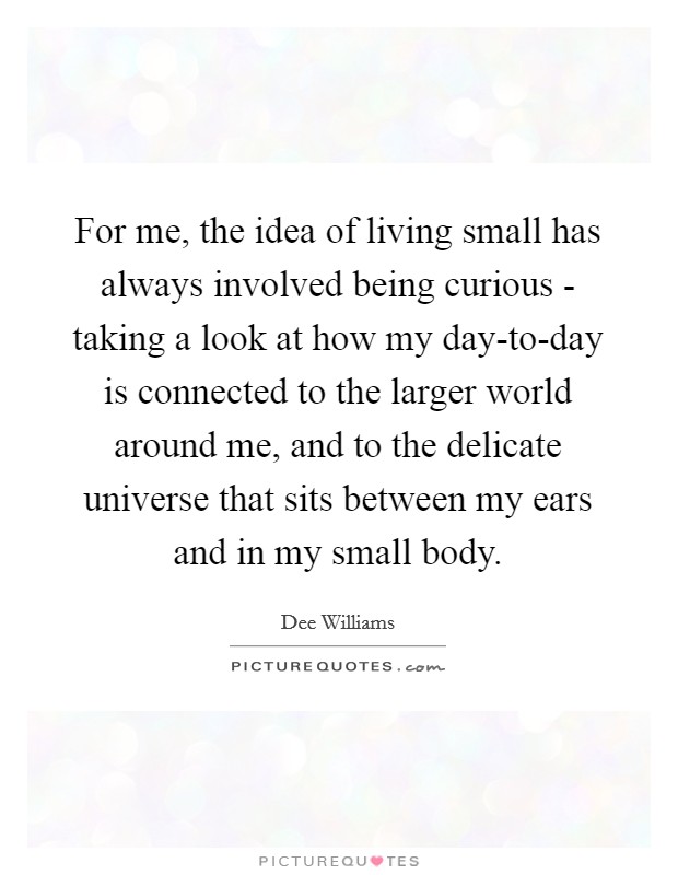 For me, the idea of living small has always involved being curious - taking a look at how my day-to-day is connected to the larger world around me, and to the delicate universe that sits between my ears and in my small body. Picture Quote #1