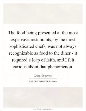 The food being presented at the most expensive restaurants, by the most sophisticated chefs, was not always recognizable as food to the diner - it required a leap of faith, and I felt curious about that phenomenon Picture Quote #1