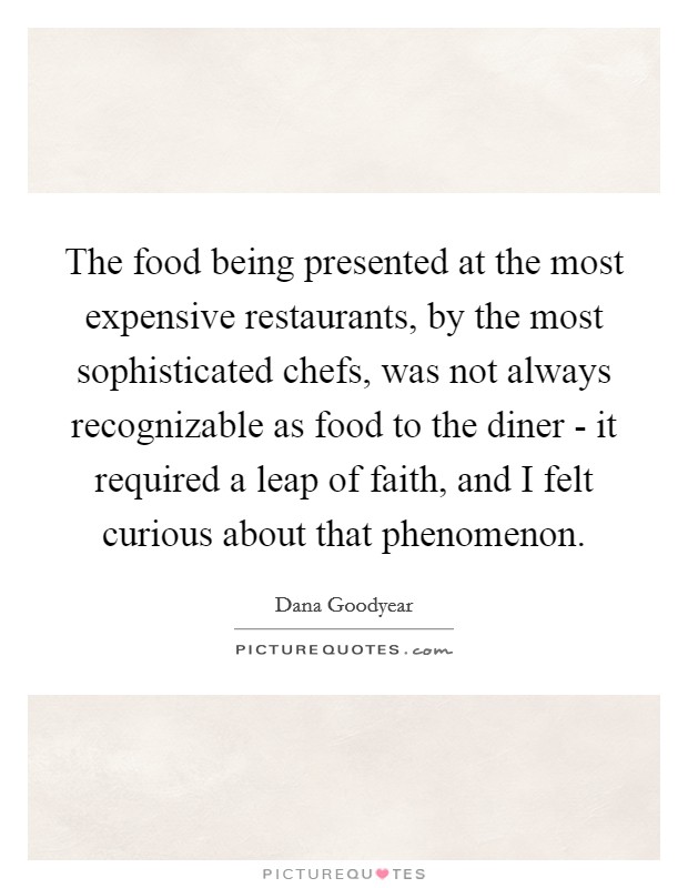 The food being presented at the most expensive restaurants, by the most sophisticated chefs, was not always recognizable as food to the diner - it required a leap of faith, and I felt curious about that phenomenon. Picture Quote #1