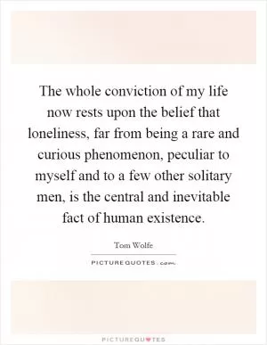 The whole conviction of my life now rests upon the belief that loneliness, far from being a rare and curious phenomenon, peculiar to myself and to a few other solitary men, is the central and inevitable fact of human existence Picture Quote #1